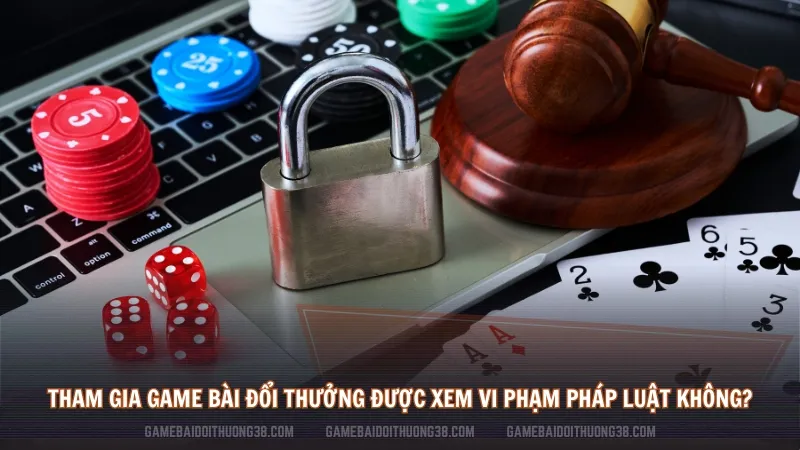 Tham gia game bài đổi thưởng có được xem là vi phạm pháp luật không?